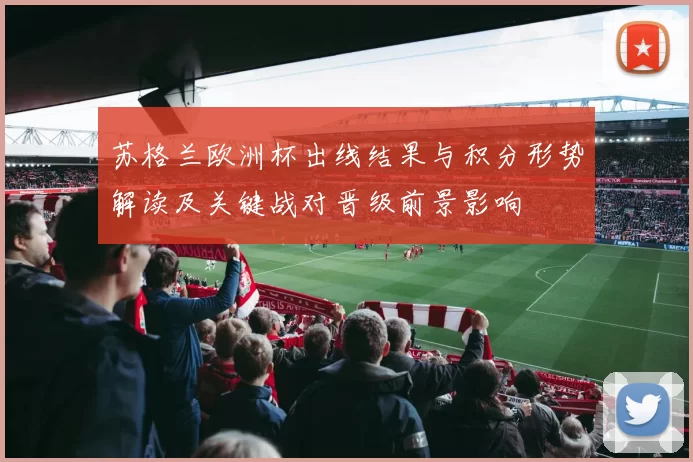 苏格兰欧洲杯出线结果与积分形势解读及关键战对晋级前景影响
