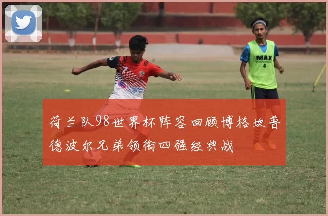 荷兰队98世界杯阵容回顾博格坎普德波尔兄弟领衔四强经典战